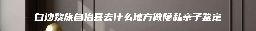 白沙黎族自治县去什么地方做隐私亲子鉴定