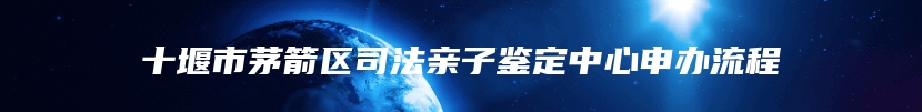 十堰市茅箭区司法亲子鉴定中心申办流程