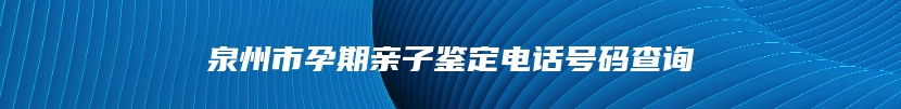 泉州市孕期亲子鉴定电话号码查询