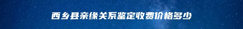 西乡县亲缘关系鉴定收费价格多少