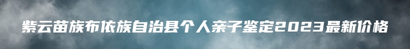 紫云苗族布依族自治县个人亲子鉴定2023最新价格