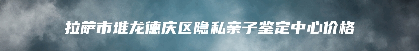 拉萨市堆龙德庆区隐私亲子鉴定中心价格