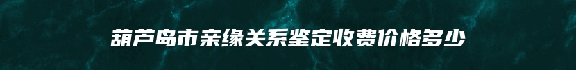 葫芦岛市亲缘关系鉴定收费价格多少