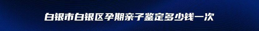 白银市白银区孕期亲子鉴定多少钱一次