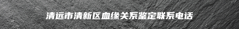 清远市清新区血缘关系鉴定联系电话