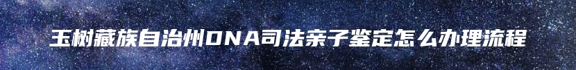 玉树藏族自治州DNA司法亲子鉴定怎么办理流程