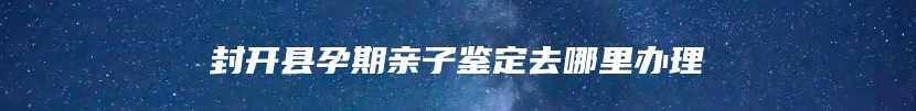 封开县孕期亲子鉴定去哪里办理