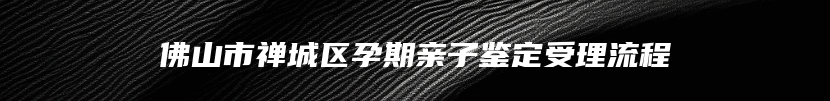 佛山市禅城区孕期亲子鉴定受理流程