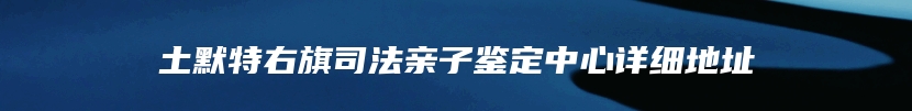 土默特右旗司法亲子鉴定中心详细地址