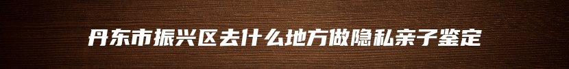 丹东市振兴区去什么地方做隐私亲子鉴定