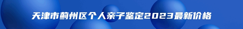 天津市蓟州区个人亲子鉴定2023最新价格