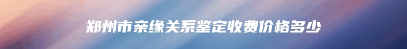 郑州市亲缘关系鉴定收费价格多少