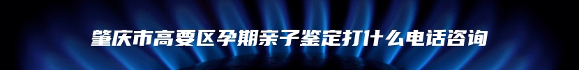 肇庆市高要区孕期亲子鉴定打什么电话咨询