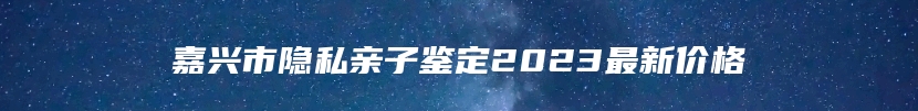 嘉兴市隐私亲子鉴定2023最新价格