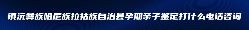 镇沅彝族哈尼族拉祜族自治县孕期亲子鉴定打什么电话咨询