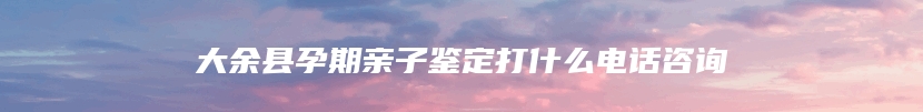 大余县孕期亲子鉴定打什么电话咨询