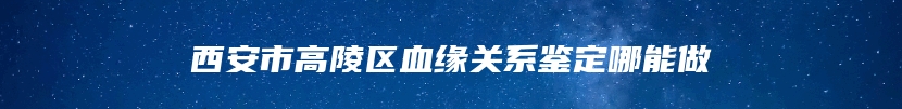 西安市高陵区血缘关系鉴定哪能做