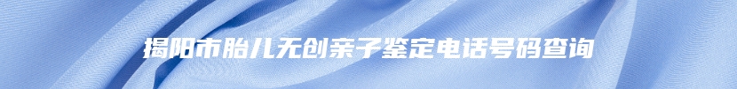 揭阳市胎儿无创亲子鉴定电话号码查询