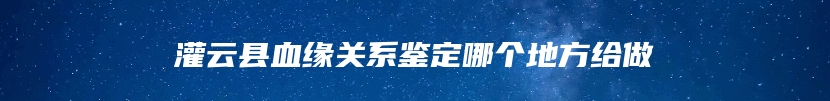 灌云县血缘关系鉴定哪个地方给做