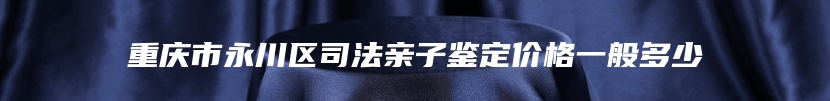 重庆市永川区司法亲子鉴定价格一般多少