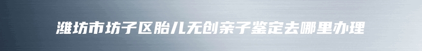 潍坊市坊子区胎儿无创亲子鉴定去哪里办理