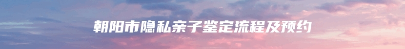 朝阳市隐私亲子鉴定流程及预约
