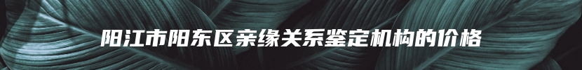 阳江市阳东区亲缘关系鉴定机构的价格