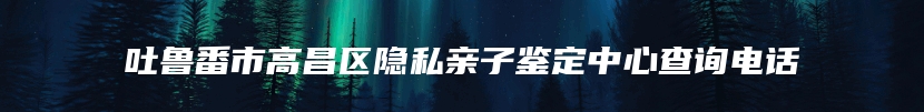 吐鲁番市高昌区隐私亲子鉴定中心查询电话