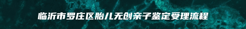临沂市罗庄区胎儿无创亲子鉴定受理流程