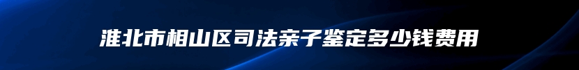 淮北市相山区司法亲子鉴定多少钱费用