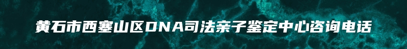 黄石市西塞山区DNA司法亲子鉴定中心咨询电话