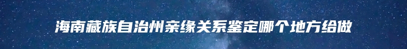 海南藏族自治州亲缘关系鉴定哪个地方给做