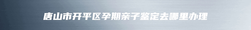 唐山市开平区孕期亲子鉴定去哪里办理
