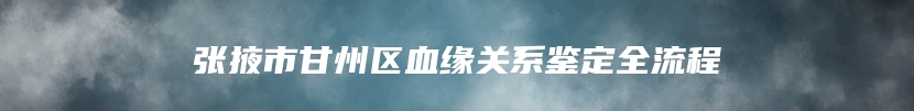 张掖市甘州区血缘关系鉴定全流程