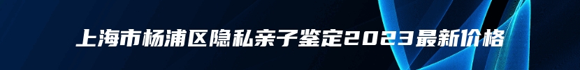 上海市杨浦区隐私亲子鉴定2023最新价格