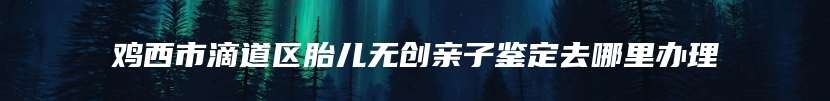 鸡西市滴道区胎儿无创亲子鉴定去哪里办理