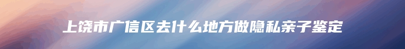 上饶市广信区去什么地方做隐私亲子鉴定