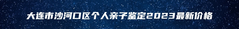 大连市沙河口区个人亲子鉴定2023最新价格