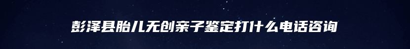 彭泽县胎儿无创亲子鉴定打什么电话咨询
