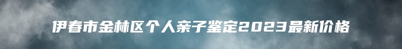 伊春市金林区个人亲子鉴定2023最新价格