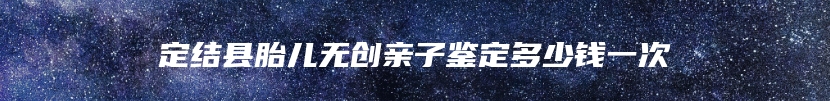 定结县胎儿无创亲子鉴定多少钱一次