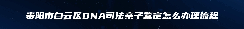 贵阳市白云区DNA司法亲子鉴定怎么办理流程