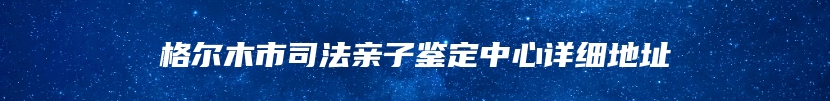 格尔木市司法亲子鉴定中心详细地址