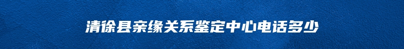 清徐县亲缘关系鉴定中心电话多少