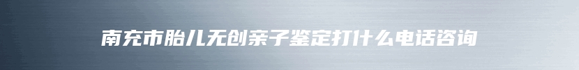 南充市胎儿无创亲子鉴定打什么电话咨询