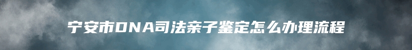 宁安市DNA司法亲子鉴定怎么办理流程