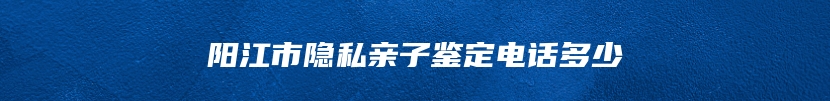 阳江市隐私亲子鉴定电话多少