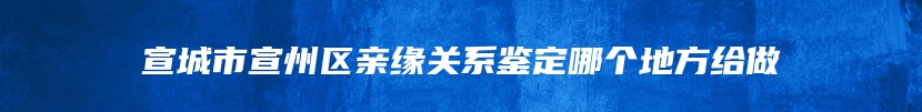 宣城市宣州区亲缘关系鉴定哪个地方给做