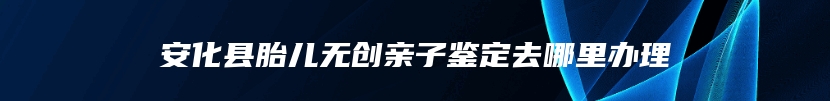 安化县胎儿无创亲子鉴定去哪里办理