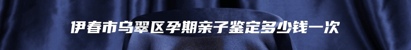 伊春市乌翠区孕期亲子鉴定多少钱一次